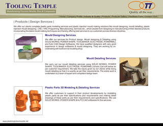 TOOLING TEMPLE
Manufacturing Precision Moulds, Dies & Components Quality all the way...
www.plasticinjectionmoulds.net
| Products | Design Services |
We offer our clients complete plastic parts modeling services and plastic injection mould making solutions like mould designing, mould detailing, plastic
injection mould designing , CNC / VNC Programing, Manufacturing, Services etc., which assists from designing to manufacturing of their desired products
incorporating the latest mould making techniques and thereby offering best services to our customers across diverse industries.
Mould Designing Services
We offer our services for Product design, Mould designing & Detailing using
SOLID WORKS, POWER SHAPE, TOOLMAKER, ELECTRODE, POWERMILL
and Auto CAD Design Softwares. We have qualified designers with very good
experience in design softwares & mould designing. They are working by co-
ordenating with toolroom & moulding shop.
Mould Detailing Services
We carry out our mould detailing services using SOLID WORKS, POWER
SHAPE, TOOLMAKER, ELECTRODE, POWERMILL & Auto Cad soft wares as
per customer requirement. We take the inputs given by our clients while doing
mould detailing so that it is exactly as per their requirements. The entire work is
undertaken by a team of expert and competent design team.
Plastic Parts 3D Modeling & Detailing Services
We offer customers to support in their product developments by modelling
plastic parts as per their specifications and requirements and making detail
drawings of these parts as per their requirements and specifications. We use
SOLID WORKS ,POWER SHAPE &AUTO CAD softwares for this services.
| Home | Company Profile | Industry & Quality | Products | Products Gallery | Feedback Form | Contact | Exit |
 