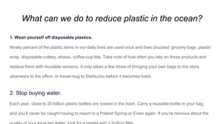 What can we do to reduce plastic in the ocean?
1. Wean yourself off disposable plastics.
Ninety percent of the plastic items in our daily lives are used once and then chucked: grocery bags, plastic
wrap, disposable cutlery, straws, coffee-cup lids. Take note of how often you rely on these products and
replace them with reusable versions. It only takes a few times of bringing your own bags to the store,
silverware to the office, or travel mug to Starbucks before it becomes habit.
2. Stop buying water.
Each year, close to 20 billion plastic bottles are tossed in the trash. Carry a reusable bottle in your bag,
and you’ll never be caught having to resort to a Poland Spring or Evian again. If you’re nervous about the
 