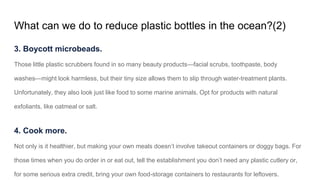 What can we do to reduce plastic bottles in the ocean?(2)
3. Boycott microbeads.
Those little plastic scrubbers found in so many beauty products—facial scrubs, toothpaste, body
washes—might look harmless, but their tiny size allows them to slip through water-treatment plants.
Unfortunately, they also look just like food to some marine animals. Opt for products with natural
exfoliants, like oatmeal or salt.
4. Cook more.
Not only is it healthier, but making your own meals doesn’t involve takeout containers or doggy bags. For
those times when you do order in or eat out, tell the establishment you don’t need any plastic cutlery or,
for some serious extra credit, bring your own food-storage containers to restaurants for leftovers.
 