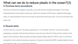 What can we do to reduce plastic in the ocean?(3)
5. Purchase items secondhand.
New toys and electronic gadgets, especially, come with all kinds of plastic packaging—from those
frustrating hard-to-crack shells to twisty ties. Search the shelves of thrift stores, neighborhood garage
sales, or online postings for items that are just as good when previously used. You’ll save yourself a few
bucks, too.
6. Recycle (duh).
It seems obvious, but we’re not doing a great job of it. For example, less than 14 percent of plastic
packaging is recycled. Confused about what can and can’t go in the bin? Check out the number on the
bottom of the container. Most beverage and liquid cleaner bottles will be #1 (PET), which is commonly
accepted by most curbside recycling companies. Containers marked #2 (HDPE; typically slightly heavier-
 