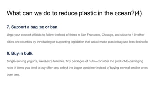 What can we do to reduce plastic in the ocean?(4)
7. Support a bag tax or ban.
Urge your elected officials to follow the lead of those in San Francisco, Chicago, and close to 150 other
cities and counties by introducing or supporting legislation that would make plastic-bag use less desirable.
8. Buy in bulk.
Single-serving yogurts, travel-size toiletries, tiny packages of nuts—consider the product-to-packaging
ratio of items you tend to buy often and select the bigger container instead of buying several smaller ones
over time.
 