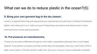 What can we do to reduce plastic in the ocean?(5)
9. Bring your own garment bag to the dry cleaner.
Invest in a zippered fabric bag and request that your cleaned items be returned in it instead of sheathed in
plastic. (And while you’re at it, make sure you’re frequenting a dry cleaner that skips the perc, a toxic
chemical found in some cleaning solvents.
10. Put pressure on manufacturers.
Though we can make a difference through our own habits, corporations obviously have a much bigger
footprint. If you believe a company could be smarter about its packaging, make your voice heard. Write a
letter, send a tweet, or hit them where it really hurts: Give your money to a more sustainable competitor.
 