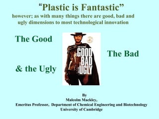 “Plastic is Fantastic”
however; as with many things there are good, bad and
ugly dimensions to most technological innovation
The Good
The Bad
& the Ugly
By
Malcolm Mackley,
Emeritus Professor, Department of Chemical Engineering and Biotechnology
University of Cambridge
1
 