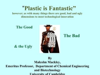 “Plastic is Fantastic”
however; as with many things there are good, bad and ugly
dimensions to most technological innovation
The Good
The Bad
& the Ugly
By
Malcolm Mackley,
Emeritus Professor, Department of Chemical Engineering
and Biotechnology 1
 