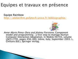 Equipe Rainbow 
http://atelierihm.polytech.unice.fr/bibliographie/ 
Anne-Marie Pinna-Dery and Jérémy Fierstone. Component model and programming : a first step to manage Human Computer Interaction Adaptation. In Mobile HCI’03, volume LNCS 2795, pages 456–460, Udine, Italy, September 2003. L. Chittaro (Ed.), Springer Verlag.  
