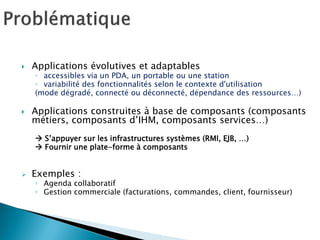 Applications évolutives et adaptables 
◦accessibles via un PDA, un portable ou une station 
◦variabilité des fonctionnalités selon le contexte d'utilisation 
(mode dégradé, connecté ou déconnecté, dépendance des ressources…) 
Applications construites à base de composants (composants métiers, composants d’IHM, composants services…) 
 S’appuyer sur les infrastructures systèmes (RMI, EJB, …) 
 Fournir une plate-forme à composants 
Exemples : 
◦Agenda collaboratif 
◦Gestion commerciale (facturations, commandes, client, fournisseur)  