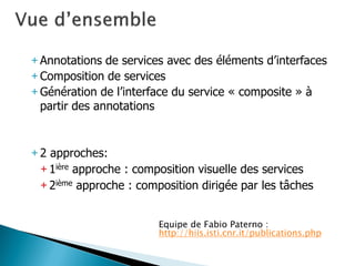 +Annotations de services avec des éléments d’interfaces 
+Composition de services 
+Génération de l’interface du service « composite » à partir des annotations 
+2 approches: 
+1ière approche : composition visuelle des services 
+2ième approche : composition dirigée par les tâches 
Equipe de Fabio Paterno : http://hiis.isti.cnr.it/publications.php  