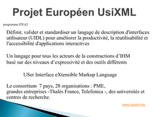 Définir, valider et standardiser un langage de description d'interfaces 
utilisateur (UIDL) pour améliorer la productivité, la réutilisabilité et 
l'accessibilité d'applications interactives 
Un langage pour tous les acteurs de la constructions d’IHM 
basé sur des niveaux d’expressivité et des outils différents 
USer Interface eXtensible Markup Language 
Le consortium 7 pays, 28 organisations : PME, 
grandes entreprises -Thalès France, Telefonica -, des universités et 
centres de recherche. 
www.usixml.org 
programme ITEA2  