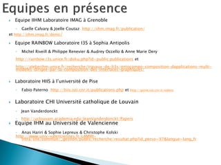 Equipe IIHM Laboratoire IMAG à Grenoble 
◦Gaelle Calvary & Joelle Coutaz http://iihm.imag.fr/publication/ 
et http://iihm.imag.fr/demo/ 
Equipe RAINBOW Laboratoire I3S à Sophia Antipolis 
◦Michel Riveill & Philippe Renevier & Audrey Occello & Anne Marie Dery 
http://rainbow.i3s.unice.fr/doku.php?id=public:publications et 
http://atelierihm.unice.fr/recherche/travaux-de-li3s/ontocompo-composition-dapplications-multi- modeles-dirigee-par-la-composition-des-interfaces-graphiques/ 
Laboratoire HIIS à l’université de Pise 
◦Fabio Paterno http://hiis.isti.cnr.it/publications.php et http://giove.isti.cnr.it/videos 
Laboratoire CHI Université catholique de Louvain 
◦Jean Vanderdonckt 
◦http://uclouvain.academia.edu/JeanVanderdonckt/Papers 
Equipe IHM au Université de Valencienne 
◦Anas Hariri & Sophie Lepreux & Christophe Kolski 
http://www.univ-valenciennes.fr/LAMIH- intra/site/commun/_gestion/publis/recherche/resultat.php?id_perso=97&langue=lang_fr  