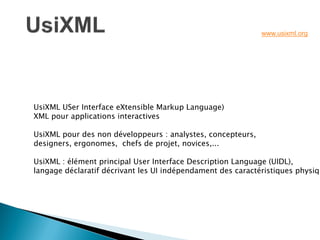 UsiXML USer Interface eXtensible Markup Language) XML pour applications interactives UsiXML pour des non développeurs : analystes, concepteurs, designers, ergonomes, chefs de projet, novices,... UsiXML : élément principal User Interface Description Language (UIDL), langage déclaratif décrivant les UI indépendament des caractéristiques physiques. 
www.usixml.org  