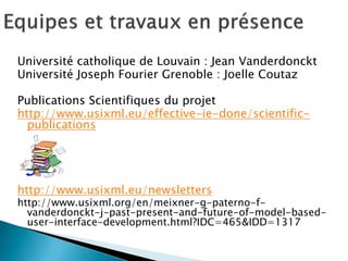 Université catholique de Louvain : Jean Vanderdonckt 
Université Joseph Fourier Grenoble : Joelle Coutaz 
Publications Scientifiques du projet 
http://www.usixml.eu/effective-ie-done/scientific- publications 
http://www.usixml.eu/newsletters 
http://www.usixml.org/en/meixner-g-paterno-f- vanderdonckt-j-past-present-and-future-of-model-based- user-interface-development.html?IDC=465&IDD=1317 
 