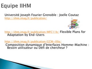 Université Joseph Fourier Grenoble : Joelle Coutaz 
http://iihm.imag.fr/publication/ 
http://iihm.imag.fr/publication/MFC11b/ Flexible Plans for Adaptation by End-Users 
http://iihm.imag.fr/publication/GCM+09a/ 
Composition dynamique d’Interfaces Homme-Machine : Besoin utilisateur ou Défi de chercheur ?  