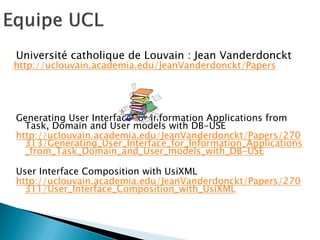 Université catholique de Louvain : Jean Vanderdonckt 
http://uclouvain.academia.edu/JeanVanderdonckt/Papers 
Generating User Interface for Information Applications from Task, Domain and User models with DB-USE 
http://uclouvain.academia.edu/JeanVanderdonckt/Papers/270313/Generating_User_Interface_for_Information_Applications_from_Task_Domain_and_User_models_with_DB-USE 
User Interface Composition with UsiXML 
http://uclouvain.academia.edu/JeanVanderdonckt/Papers/270311/User_Interface_Composition_with_UsiXML  