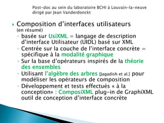 Composition d’interfaces utilisateurs (en résumé) 
◦basée sur UsiXML = langage de description d’interface Utilisateur (UIDL) basé sur XML 
◦Centrée sur la couche de l’interface concrète = spécifique à la modalité graphique 
◦Sur la base d’opérateurs inspirés de la théorie des ensembles 
◦Utilisant l’algèbre des arbres [Jagadish et al.] pour modéliser les opérateurs de composition 
◦Développement et tests effectués « à la conception» : ComposiXML plug-in de GraphiXML outil de conception d’interface concrète  