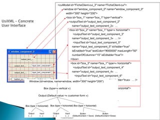 <cuiModel id="FicheClient-cui_3" name="FicheClient-cui"> 
<window id="window_component_0" name="window_component_0" 
width="300" height="200"> 
<box id="box_1" name="box_1" type="vertical"> 
<outputText id="output_text_component_2" 
name="output_text_component_2« … 
<box id="box_2" name="box_1" type=« horizontal"> 
<outputText id="output_text_component_3" 
name="output_text_component_3« … > 
<inputText id="input_text_component_5" 
name="input_text_component_5" isVisible="true" 
isEnabled="true" textColor="#000000" maxLength="50" 
numberOfColumns="15" isEditable="true"/> 
<box> 
<box id="box_3" name="box_1" type=« horizontal"> 
<outputText id="output_text_component_4" 
name="output_text_component_4« … 
<inputText id="input_text_component_6" 
name="input_text_component_6" isVisible="true« … /> 
<box> 
<box id="box_4" name="box_1" type=« horizontal"> 
<button id="button_component_7" 
name="button_component_7"/> 
<button id="button_component_8" …/> 
<box> 
</box> 
</window> 
</cuiModel> Window(id=window, name=window, width="300" height="200") Box (type=«vertical») Button(DefaultContent= Save) Button(DefaultContent=Close) Output (Defaultvalue =«customerform») Box (type = horizontal)Box (type = horizontal) Output(…) Input(…) Box (type = horizontal) Output(…) Input(…)  