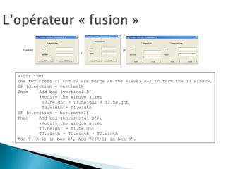 Fusion( 
, 
)= 
algorithm: 
The two trees T1 and T2 are merge at the %level R+1 to form the T3 window. 
IF (direction = vertical) 
Then Add box (vertical B’) 
%Modify the window size: 
T3.height = T1.height + T2.height 
T3.width = T1.width 
IF (direction = horizontal) 
Then Add box (horizontal B’). 
%Modify the window size: 
T3.height = T1.height 
T3.width = T1.width + T2.width 
Add T1(R+1) in box B’, Add T2(R+1) in box B’.  