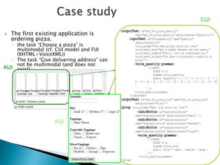  The first existing application is 
ordering pizza. 
◦ the task “Choose a pizza” is 
multimodal (cf. CUI model and FUI 
(XHTML+VoiceXML)) 
◦ The task “Give delivering address” can 
not be multimodal (and does not 
exist). 
<outputText id="Ask_for_pizza_quantity" 
name="Ask_for_pizza_quantity" defaultContent="Quantity:"/> 
<inputText id="pizzaQuantity" name="quantity" 
defaultContent="1" 
voice_prompt="How many pizzas would you like?" 
voice_event_help="Say a number between one and twenty." 
voice_event_nomatch="Sorry I did not understand you." 
voice_event_noinput="You have to pronounce a quantity of 
pizza."/> 
<voice_quantity:grammar> 
<![CDATA[ 
#JSGF V1.0; 
grammar pizza_quantity; 
public <quantity> = 1 | 2 | 3 | 4 | 5 | 6 | 7 | 
8 | 9 | 10 | 11 | 12 | 13 | 14 | 15 | 16 | 17 | 18 | 19 | 20 
; 
]]> 
</voice_quantity:grammar> 
</inputText> 
<outputText id="Ask_for_pizza_size" name="Ask_for_pizza_size" 
defaultContent="Size:"/> 
<group voice_prompt="What size would you like?"> 
<radioButton id="radiobuttonSize1" 
name="radiobuttonSize" defaultContent="small" /> 
<radioButton id="radiobuttonSize2" 
name="radiobuttonSize" defaultContent="medium"/> 
<radioButton id="radiobuttonSize3" 
name="radiobuttonSize" defaultContent="large"/> 
<voice_quantity:grammar> 
<![CDATA[ 
#JSGF V1.0; 
grammar pizza_size; 
public <size> = small | medium | large ; 
]]> 
</voice_quantity:grammar> 
</group> 
Order a pizza 
AUI01: Choose a pizza 
Choose 
size 
Choose 
toppings 
Choose 
vegetable 
Choose 
meat 
AUI02: Give delivering 
address 
Give 
name 
Give 
phone 
Give 
address 
Choose 
quantity 
CUI 
AUI 
FUI 
 