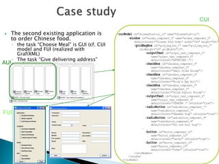  The second existing application is 
to order Chinese food. 
◦ the task “Choose Meal” is GUI (cf. CUI 
model and FUI (realized with 
GrafiXML) 
◦ The task “Give delivering address” 
exists. 
CUI 
AUI 
FUI 
<cuiModel id="ChineseFood-cui_12" name="ChineseFood-cui"> 
<window id="window_component_0" name="window_component_0" 
defaultContent="Chinese Food Order" width="263" height="491"> 
<gridBagBox id="grid_bag_box_1" name="grid_bag_box_1" 
gridHeight="24" gridWidth="13"> 
<outputText id="output_text_component_2" 
name="output_text_component_2" 
defaultContent="APPETIZER :"/> 
<checkBox id="checkbox_component_3" 
name="checkbox_component_3" 
defaultContent="Small Fried Shrimp"/> 
<checkBox id="checkbox_component_4" 
name="checkbox_component_4" 
defaultContent="Nicky's Egg Roll"/> 
<checkBox id="checkbox_component_5" 
name="checkbox_component_5" 
defaultContent="Fried Popcorn Shrimp"/> 
<outputText id="output_text_component_6" 
name="output_text_component_6" 
defaultContent="STARTER :" isVisible="true"/> 
<radioButton id="radiobutton_component_7" 
name="radiobutton_component_7" 
defaultContent="Seaweed Soup" isVisible="true"/> 
<radioButton id="radiobutton_component_9" 
name="radiobutton_component_9" 
defaultContent="Hot and Sour Soup"/> 
… 
<button id="button_component_22" 
name="button_component_22" 
defaultContent="Cancel" isVisible="true"/> 
<button id="button_component_23" 
name="button_component_23" 
defaultContent="Order" isVisible="true"/> 
</gridBagBox> 
</window> 
</cuiModel> 
 