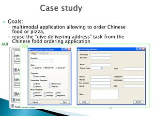 Goals: 
◦multimodal application allowing to order Chinese food or pizza, 
◦reuse the “give delivering address” task from the Chinese food ordering application 
AUI 
AUI0: Order food 
AUI0’: Choose food 
AUI03: Choose meal 
AUI02: Give delivering address 
AUI01: Choose a pizza 
Give 
name 
Give 
phone 
Give 
address 
[Choose 
Appetizer] 
[Choose 
Starter] 
choose 
soup 
Choose 
rice 
Choose 
Quantity 
Choose 
Size 
Choose 
toppings 
[Choose 
Vegetable] 
[Choose 
Meat] 
FUI  