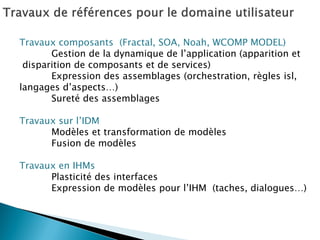 Travaux composants (Fractal, SOA, Noah, WCOMP MODEL) 
Gestion de la dynamique de l’application (apparition et 
disparition de composants et de services) 
Expression des assemblages (orchestration, règles isl, 
langages d’aspects…) 
Sureté des assemblages 
Travaux sur l’IDM 
Modèles et transformation de modèles 
Fusion de modèles 
Travaux en IHMs 
Plasticité des interfaces 
Expression de modèles pour l’IHM (taches, dialogues…) 
 