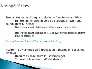 Etre centré sur le dialogue : relation « fonctionnel et IHM » 
Déterminer le bon modèle de dialogue et avoir une architecture N-Arches 
Etre indépendant plateforme : s’appuyer sur un modèle 
Etre indépendant dispositifs : s’appuyer sur les modèles d’IHM 
pour la plasticité 
Faire collaborer des modèles et pouvoir les changer 
Assurer la dynamique de l’application : assembler à tous les niveaux 
Déduire au maximum les assemblages 
Trouver le bon niveau d’IHM abstrait 
 