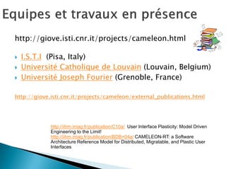 http://giove.isti.cnr.it/projects/cameleon.html 
I.S.T.I (Pisa, Italy) 
Université Catholique de Louvain (Louvain, Belgium) 
Université Joseph Fourier (Grenoble, France) 
http://giove.isti.cnr.it/projects/cameleon/external_publications.html 
http://iihm.imag.fr/publication/C10a/ User Interface Plasticity: Model Driven Engineering to the Limit! 
http://iihm.imag.fr/publication/BDB+04a/ CAMELEON-RT: a Software Architecture Reference Model for Distributed, Migratable, and Plastic User Interfaces  