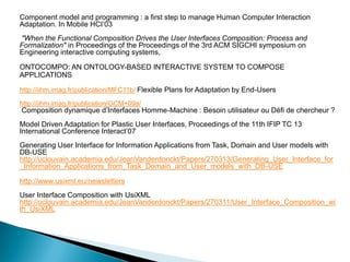Component model and programming : a first step to manage Human Computer Interaction Adaptation. In Mobile HCI’03 
"When the Functional Composition Drives the User Interfaces Composition: Process and Formalization" in Proceedings of the Proceedings of the 3rd ACM SIGCHI symposium on Engineering interactive computing systems, 
ONTOCOMPO: AN ONTOLOGY-BASED INTERACTIVE SYSTEM TO COMPOSE APPLICATIONS 
http://iihm.imag.fr/publication/MFC11b/ Flexible Plans for Adaptation by End-Users 
http://iihm.imag.fr/publication/GCM+09a/ 
Composition dynamique d’Interfaces Homme-Machine : Besoin utilisateur ou Défi de chercheur ? 
Model Driven Adaptation for Plastic User Interfaces, Proceedings of the 11th IFIP TC 13 International Conference Interact’07 
Generating User Interface for Information Applications from Task, Domain and User models with DB-USE 
http://uclouvain.academia.edu/JeanVanderdonckt/Papers/270313/Generating_User_Interface_for_Information_Applications_from_Task_Domain_and_User_models_with_DB-USE 
http://www.usixml.eu/newsletters 
User Interface Composition with UsiXML 
http://uclouvain.academia.edu/JeanVanderdonckt/Papers/270311/User_Interface_Composition_with_UsiXML 
 