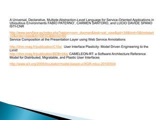 A Universal, Declarative, Multiple Abstraction-Level Language for Service-Oriented Applications in Ubiquitous Environments FABIO PATERNO’, CARMEN SANTORO, and LUCIO DAVIDE SPANO ISTI-CNR 
http://www.servface.eu/index.php?option=com_docman&task=cat_view&gid=34&limit=5&limitstart=0&order=date&dir=DESC&Itemid=60 
Service Composition at the Presentation Layer using Web Service Annotations 
http://iihm.imag.fr/publication/C10a/ User Interface Plasticity: Model Driven Engineering to the Limit! 
http://iihm.imag.fr/publication/BDB+04a/ CAMELEON-RT: a Software Architecture Reference Model for Distributed, Migratable, and Plastic User Interfaces 
http://www.w3.org/2005/Incubator/model-based-ui/XGR-mbui-20100504 
