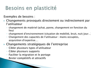Exemples de besoins :
 Changements provoqués directement ou indirectement par
l’utilisateur
◦ changement de matériel (achat, panne, changement en fonction du
lieu)
◦ changement d’environnement (situation de mobilité, bruit, nuit/jour…)
◦ Changement des capacités de l’utilisateur : mains occupées,
acquisition d’expertise…
 Changements stratégiques de l’entreprise
◦ Cibler plusieurs types d’utilisateur
◦ Cibler plusieurs supports
◦ Faciliter la migration et le portage
◦ Rester compétitifs et attractifs
 