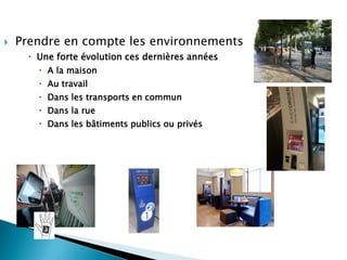  Prendre en compte les environnements
 Une forte évolution ces dernières années
 A la maison
 Au travail
 Dans les transports en commun
 Dans la rue
 Dans les bâtiments publics ou privés
 