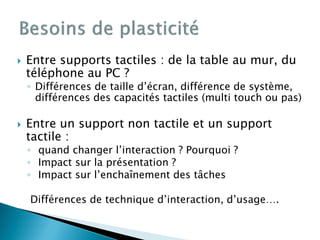 Entre supports tactiles : de la table au mur, du
téléphone au PC ?
◦ Différences de taille d’écran, différence de système,
différences des capacités tactiles (multi touch ou pas)
 Entre un support non tactile et un support
tactile :
◦ quand changer l’interaction ? Pourquoi ?
◦ Impact sur la présentation ?
◦ Impact sur l’enchaînement des tâches
Différences de technique d’interaction, d’usage….
 