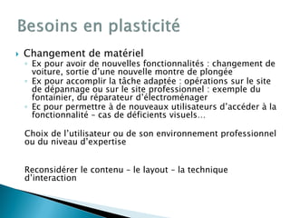  Changement de matériel
◦ Ex pour avoir de nouvelles fonctionnalités : changement de
voiture, sortie d’une nouvelle montre de plongée
◦ Ex pour accomplir la tâche adaptée : opérations sur le site
de dépannage ou sur le site professionnel : exemple du
fontainier, du réparateur d’électroménager
◦ Ec pour permettre à de nouveaux utilisateurs d’accéder à la
fonctionnalité – cas de déficients visuels…
Choix de l’utilisateur ou de son environnement professionnel
ou du niveau d’expertise
Reconsidérer le contenu – le layout – la technique
d’interaction
 