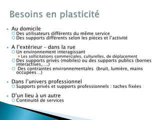  Au domicile
 Des utilisateurs différents du même service
 Des supports différents selon les pièces et l’activité
 A l’extérieur – dans la rue
 Un environnement interagissant
Les sollicitations commerciales, culturelles, de déplacement
 Des supports privés (mobiles) ou des supports publics (bornes
interactives,….)
 Des contraintes environnementales (bruit, lumière, mains
occupées…)
 Dans l’univers professionnel
 Supports privés et supports professionnels : taches fixées
 D’un lieu à un autre
 Continuité de services
 