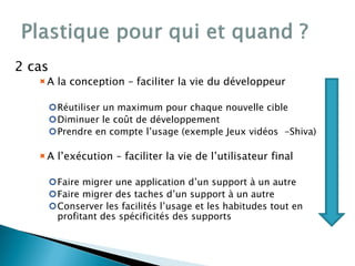 2 cas
A la conception – faciliter la vie du développeur
Réutiliser un maximum pour chaque nouvelle cible
Diminuer le coût de développement
Prendre en compte l’usage (exemple Jeux vidéos -Shiva)
A l’exécution – faciliter la vie de l’utilisateur final
Faire migrer une application d’un support à un autre
Faire migrer des taches d’un support à un autre
Conserver les facilités l’usage et les habitudes tout en
profitant des spécificités des supports
 