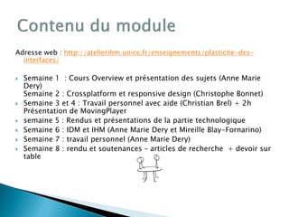 Adresse web : http://atelierihm.unice.fr/enseignements/plasticite-des-
interfaces/
 Semaine 1 : Cours Overview et présentation des sujets (Anne Marie
Dery)
Semaine 2 : Crossplatform et responsive design (Christophe Bonnet)
 Semaine 3 et 4 : Travail personnel avec aide (Christian Brel) + 2h
Présentation de MovingPlayer
 semaine 5 : Rendus et présentations de la partie technologique
 Semaine 6 : IDM et IHM (Anne Marie Dery et Mireille Blay-Fornarino)
 Semaine 7 : travail personnel (Anne Marie Dery)
 Semaine 8 : rendu et soutenances – articles de recherche + devoir sur
table
 