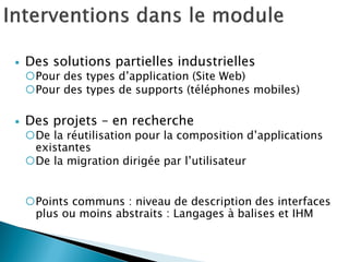  Des solutions partielles industrielles
Pour des types d’application (Site Web)
Pour des types de supports (téléphones mobiles)
 Des projets – en recherche
De la réutilisation pour la composition d’applications
existantes
De la migration dirigée par l’utilisateur
Points communs : niveau de description des interfaces
plus ou moins abstraits : Langages à balises et IHM
 