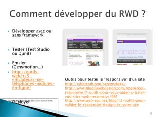  Développer avec ou
sans framework
 Tester (Test Studio
ou Qunit)
 Emuler
(Genymotion…)
 http://outils-
web.fr/5-
emulateurs-de-
telephones-mobiles-
en-ligne/
 Déployer
Outils pour tester le "responsive" d'un site
http://cybercrab.com/screencheck/
http://www.blogduwebdesign.com/ressources-
responsive/7-outils-pour-vous-aider-a-tester-
vos-sites-web-responsive/965
http://www.web-eau.net/blog/12-outils-pour-
valider-le-responsive-design-de-votre-site
13
 