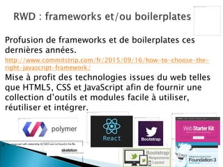 Profusion de frameworks et de boilerplates ces
dernières années.
http://www.commitstrip.com/fr/2015/09/16/how-to-choose-the-
right-javascript-framework/
Mise à profit des technologies issues du web telles
que HTML5, CSS et JavaScript afin de fournir une
collection d’outils et modules facile à utiliser,
réutiliser et intégrer.
14
 
