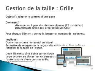 Objectif : adapter le contenu d’une page
Comment ?
découper en lignes divisées en colonnes (12 par défaut)
paramétrable grâce aux préprocesseurs CSS).
Pour chaque élément : donne la largeur en nombre de colonnes.
Implique :
Donner un rythme horizontal au visuel
Permettre de réorganiser la largeur des éléments et leur ordre en
fonction de la taille de l’écran.
Deux éléments côte à côte sur un écran
large peuvent se placer l’un en dessous de
l’autre à partir d’une certaine taille.
17
 