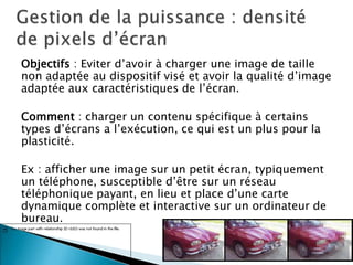Objectifs : Eviter d’avoir à charger une image de taille
non adaptée au dispositif visé et avoir la qualité d’image
adaptée aux caractéristiques de l’écran.
Comment : charger un contenu spécifique à certains
types d’écrans a l’exécution, ce qui est un plus pour la
plasticité.
Ex : afficher une image sur un petit écran, typiquement
un téléphone, susceptible d’être sur un réseau
téléphonique payant, en lieu et place d’une carte
dynamique complète et interactive sur un ordinateur de
bureau.
18
 