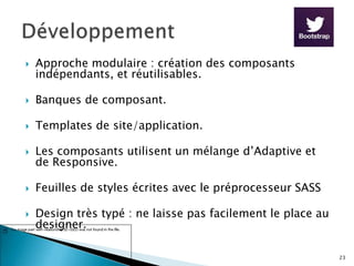  Approche modulaire : création des composants
indépendants, et réutilisables.
 Banques de composant.
 Templates de site/application.
 Les composants utilisent un mélange d’Adaptive et
de Responsive.
 Feuilles de styles écrites avec le préprocesseur SASS
 Design très typé : ne laisse pas facilement le place au
designer.
23
 