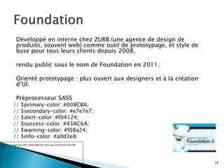 Développé en interne chez ZURB (une agence de design de
produits, souvent web) comme outil de prototypage, et style de
base pour tous leurs clients depuis 2008,
rendu public sous le nom de Foundation en 2011.
Orienté prototypage : plus ouvert aux designers et à la création
d’UI.
Préprocesseur SASS
// $primary-color: #008CBA;
// $secondary-color: #e7e7e7;
// $alert-color: #f04124;
// $success-color: #43AC6A;
// $warning-color: #f08a24;
// $info-color: #a0d3e8;
28
 