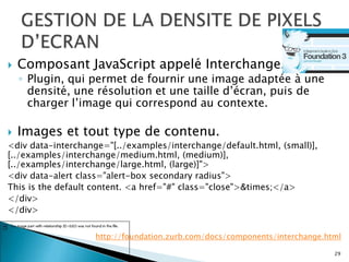  Composant JavaScript appelé Interchange.
◦ Plugin, qui permet de fournir une image adaptée à une
densité, une résolution et une taille d’écran, puis de
charger l’image qui correspond au contexte.
 Images et tout type de contenu.
<div data-interchange="[../examples/interchange/default.html, (small)],
[../examples/interchange/medium.html, (medium)],
[../examples/interchange/large.html, (large)]">
<div data-alert class="alert-box secondary radius">
This is the default content. <a href="#" class="close">&times;</a>
</div>
</div>
29
http://foundation.zurb.com/docs/components/interchange.html
 