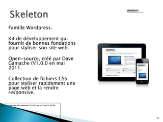 Famille Wordpress.
Kit de développement qui
fournit de bonnes fondations
pour styliser son site web.
Open-source, créé par Dave
Gamache (V1.0.0 en mai
2011.
Collection de fichiers CSS
pour styliser rapidement une
page web et la rendre
responsive.
35
 