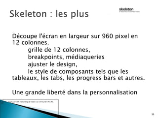 Découpe l'écran en largeur sur 960 pixel en
12 colonnes.
grille de 12 colonnes,
breakpoints, médiaqueries
ajuster le design,
le style de composants tels que les
tableaux, les tabs, les progress bars et autres.
Une grande liberté dans la personnalisation
36
 