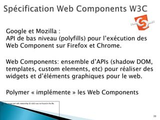 Google et Mozilla :
API de bas niveau (polyfills) pour l’exécution des
Web Component sur Firefox et Chrome.
Web Components: ensemble d’APIs (shadow DOM,
templates, custom elements, etc) pour réaliser des
widgets et d’éléments graphiques pour le web.
Polymer « implémente » les Web Components
39
 