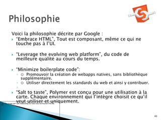 Voici la philosophie décrite par Google :
 “Embrace HTML”, Tout est composant, même ce qui ne
touche pas à l’UI.
 “Leverage the evolving web platform”, du code de
meilleure qualité au cours du temps.
 “Minimize boilerplate code”:
◦ ○ Promouvoir la création de webapps natives, sans bibliothèque
supplémentaire.
◦ ○ Utiliser directement les standards du web et ainsi y contribuer.
◦
 “Salt to taste”, Polymer est conçu pour une utilisation à la
carte. Chaque environnement qui l’intègre choisit ce qu’il
veut utiliser et uniquement.
40
 