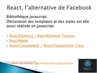 Bibliothèque javascript.
Déclaration des templates et des styles est elle
aussi réalisée en javascript.
 ReactElement / ReactElement Factory
 ReactNode
 ReactComponent / ReactComponent Class
45
https://facebook.github.io/react/docs/glossary.html
 