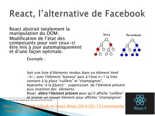 React abstrait totalement la
manipulation du DOM.
Modification de l’état des
composants pour voir ceux-ci
être mis à jour automatiquement
et d’une façon optimale.
46
Exemple :
Soit une liste d’éléments rendus dans un élément html
<li>, avec l’élément “banana” puis à l’état n+1 la liste
contient à la place “cuillère” et “champignon”,
Approche “à la JQuery” : suppression de l’élément présent
puis insertion des éléments.
React altère l’élement présent pour qu’il affiche “cuillère”
et insérer un nouvel élément pour afficher “champignon”.
https://facebook.github.io/react/blog/2014/02/15/community
-roundup-16.html
 