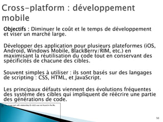 Objectifs : Diminuer le coût et le temps de développement
et viser un marché large.
Développer des application pour plusieurs plateformes (iOS,
Android, Windows Mobile, BlackBerry/RIM, etc.) en
maximisant la réutilisation du code tout en conservant des
spécificités de chacune des cibles.
Souvent simples à utiliser : ils sont basés sur des langages
de scripting : CSS, HTML, et JavaScript.
Les principaux défauts viennent des évolutions fréquentes
des système des cibles qui impliquent de réécrire une partie
des générations de code.
50
 